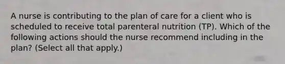 A nurse is contributing to the plan of care for a client who is scheduled to receive total parenteral nutrition (TP). Which of the following actions should the nurse recommend including in the plan? (Select all that apply.)