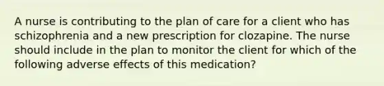 A nurse is contributing to the plan of care for a client who has schizophrenia and a new prescription for clozapine. The nurse should include in the plan to monitor the client for which of the following adverse effects of this medication?