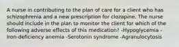 A nurse in contributing to the plan of care for a client who has schizophrenia and a new prescription for clozapine. The nurse should include in the plan to monitor the client for which of the following adverse effects of this medication? -Hypoglycemia -Iron-deficiency anemia -Serotonin syndrome -Agranulocytosis