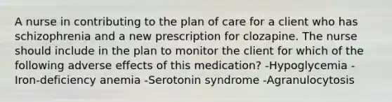 A nurse in contributing to the plan of care for a client who has schizophrenia and a new prescription for clozapine. The nurse should include in the plan to monitor the client for which of the following adverse effects of this medication? -Hypoglycemia -Iron-deficiency anemia -Serotonin syndrome -Agranulocytosis