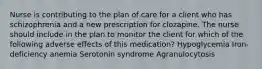 Nurse is contributing to the plan of care for a client who has schizophrenia and a new prescription for clozapine. The nurse should include in the plan to monitor the client for which of the following adverse effects of this medication? Hypoglycemia Iron-deficiency anemia Serotonin syndrome Agranulocytosis