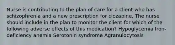 Nurse is contributing to the plan of care for a client who has schizophrenia and a new prescription for clozapine. The nurse should include in the plan to monitor the client for which of the following adverse effects of this medication? Hypoglycemia Iron-deficiency anemia Serotonin syndrome Agranulocytosis