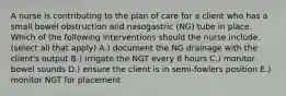 A nurse is contributing to the plan of care for a client who has a small bowel obstruction and nasogastric (NG) tube in place. Which of the following interventions should the nurse include. (select all that apply) A.) document the NG drainage with the client's output B.) irrigate the NGT every 8 hours C.) monitor bowel sounds D.) ensure the client is in semi-fowlers position E.) monitor NGT for placement