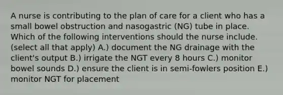 A nurse is contributing to the plan of care for a client who has a small bowel obstruction and nasogastric (NG) tube in place. Which of the following interventions should the nurse include. (select all that apply) A.) document the NG drainage with the client's output B.) irrigate the NGT every 8 hours C.) monitor bowel sounds D.) ensure the client is in semi-fowlers position E.) monitor NGT for placement