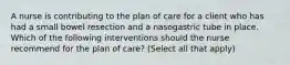 A nurse is contributing to the plan of care for a client who has had a small bowel resection and a nasogastric tube in place. Which of the following interventions should the nurse recommend for the plan of care? (Select all that apply)