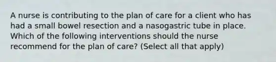 A nurse is contributing to the plan of care for a client who has had a small bowel resection and a nasogastric tube in place. Which of the following interventions should the nurse recommend for the plan of care? (Select all that apply)