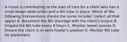 A nurse is contributing to the plan of care for a client who has a small bowel obstruction and a NG tube in place. Which of the following interventions should the nurse include? (select all that apply) A. document the NG drainage with the client's output B. Irrigate the NG tube every 8 hours C. Monitor bowel sounds D. Ensure the client is in semi-Fowler's position E. Monitor NG tube for placement