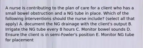 A nurse is contributing to the plan of care for a client who has a small bowel obstruction and a NG tube in place. Which of the following interventions should the nurse include? (select all that apply) A. document the NG drainage with the client's output B. Irrigate the NG tube every 8 hours C. Monitor bowel sounds D. Ensure the client is in semi-Fowler's position E. Monitor NG tube for placement