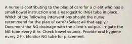 A nurse is contributing to the plan of care for a client who has a small bowel instruction and a nasogastric (NG) tube in place. Which of the following interventions should the nurse recommend for the plan of care? (Select all that apply.) Document the NG drainage with the client's output. Irrigate the NG tube every 8 hr. Check bowel sounds. Provide oral hygiene every 2 hr. Monitor NG tube for placement.