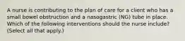 A nurse is contributing to the plan of care for a client who has a small bowel obstruction and a nasogastric (NG) tube in place. Which of the following interventions should the nurse include? (Select all that apply.)