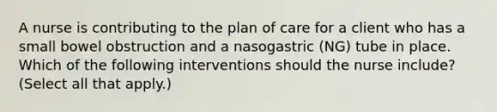 A nurse is contributing to the plan of care for a client who has a small bowel obstruction and a nasogastric (NG) tube in place. Which of the following interventions should the nurse include? (Select all that apply.)