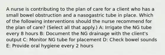 A nurse is contributing to the plan of care for a client who has a small bowel obstruction and a nasogastric tube in place. Which of the following interventions should the nurse recommend for the plan of care? (Select all that apply.) A: Irrigate the NG tube every 8 hours B: Document the NG drainage with the client's output C: Monitor NG tube for placement D: Check bowel sounds E: Provide oral hygiene every 2 hours