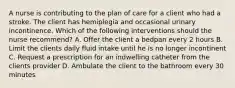 A nurse is contributing to the plan of care for a client who had a stroke. The client has hemiplegia and occasional urinary incontinence. Which of the following interventions should the nurse recommend? A. Offer the client a bedpan every 2 hours B. Limit the clients daily fluid intake until he is no longer incontinent C. Request a prescription for an indwelling catheter from the clients provider D. Ambulate the client to the bathroom every 30 minutes