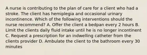 A nurse is contributing to the plan of care for a client who had a stroke. The client has hemiplegia and occasional urinary incontinence. Which of the following interventions should the nurse recommend? A. Offer the client a bedpan every 2 hours B. Limit the clients daily fluid intake until he is no longer incontinent C. Request a prescription for an indwelling catheter from the clients provider D. Ambulate the client to the bathroom every 30 minutes