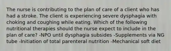 The nurse is contributing to the plan of care of a client who has had a stroke. The client is experiencing severe dysphagia with choking and coughing while eating. Which of the following nutritional therapies should the nurse expect to include in the plan of care? -NPO until dysphagia subsides -Supplements via NG tube -Initiation of total parenteral nutrition -Mechanical soft diet