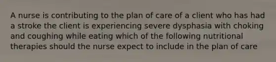 A nurse is contributing to the plan of care of a client who has had a stroke the client is experiencing severe dysphasia with choking and coughing while eating which of the following nutritional therapies should the nurse expect to include in the plan of care