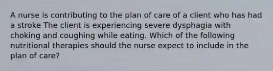 A nurse is contributing to the plan of care of a client who has had a stroke The client is experiencing severe dysphagia with choking and coughing while eating. Which of the following nutritional therapies should the nurse expect to include in the plan of care?