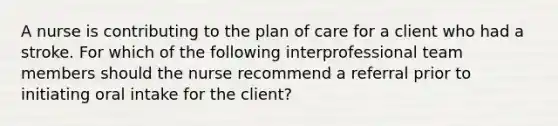 A nurse is contributing to the plan of care for a client who had a stroke. For which of the following interprofessional team members should the nurse recommend a referral prior to initiating oral intake for the client?