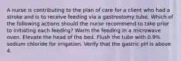 A nurse is contributing to the plan of care for a client who had a stroke and is to receive feeding via a gastrostomy tube. Which of the following actions should the nurse recommend to take prior to initiating each feeding? Warm the feeding in a microwave oven. Elevate the head of the bed. Flush the tube with 0.9% sodium chloride for irrigation. Verify that the gastric pH is above 4.