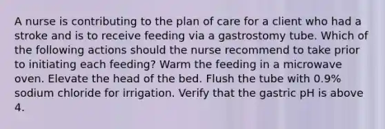 A nurse is contributing to the plan of care for a client who had a stroke and is to receive feeding via a gastrostomy tube. Which of the following actions should the nurse recommend to take prior to initiating each feeding? Warm the feeding in a microwave oven. Elevate the head of the bed. Flush the tube with 0.9% sodium chloride for irrigation. Verify that the gastric pH is above 4.