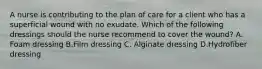 A nurse is contributing to the plan of care for a client who has a superficial wound with no exudate. Which of the following dressings should the nurse recommend to cover the wound? A. Foam dressing B.Film dressing C. Alginate dressing D.Hydrofiber dressing