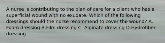 A nurse is contributing to the plan of care for a client who has a superficial wound with no exudate. Which of the following dressings should the nurse recommend to cover the wound? A. Foam dressing B.Film dressing C. Alginate dressing D.Hydrofiber dressing