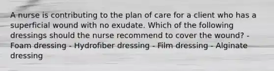 A nurse is contributing to the plan of care for a client who has a superficial wound with no exudate. Which of the following dressings should the nurse recommend to cover the wound? - Foam dressing - Hydrofiber dressing - Film dressing - Alginate dressing