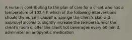 A nurse is contributing to the plan of care for a client who has a temperature of 102.4 F. which of the following interventions should the nurse include? a. sponge the client's skin with isopropyl alcohol b. slightly increase the temperature of the client's room c. offer the client hot beverages every 60 min d. administer an antipyretic medication