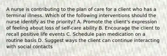 A nurse is contributing to the plan of care for a client who has a terminal illness. Which of the following interventions should the nurse identify as the priority? A. Promote the client's expression of feeling about loss of self-care ability B. Encourage the client to recall positive life events C. Schedule pain medication on a routine basis D. Suggest ways the client can continue interacting with social contacts