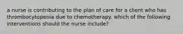 a nurse is contributing to the plan of care for a client who has thrombocytopenia due to chemotherapy. which of the following interventions should the nurse include?