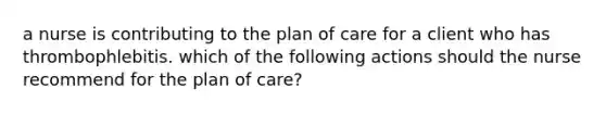 a nurse is contributing to the plan of care for a client who has thrombophlebitis. which of the following actions should the nurse recommend for the plan of care?