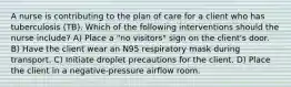 A nurse is contributing to the plan of care for a client who has tuberculosis (TB). Which of the following interventions should the nurse include? A) Place a "no visitors" sign on the client's door. B) Have the client wear an N95 respiratory mask during transport. C) Initiate droplet precautions for the client. D) Place the client in a negative-pressure airflow room.