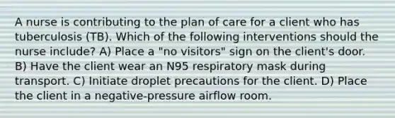 A nurse is contributing to the plan of care for a client who has tuberculosis (TB). Which of the following interventions should the nurse include? A) Place a "no visitors" sign on the client's door. B) Have the client wear an N95 respiratory mask during transport. C) Initiate droplet precautions for the client. D) Place the client in a negative-pressure airflow room.