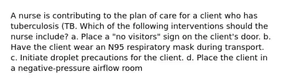 A nurse is contributing to the plan of care for a client who has tuberculosis (TB. Which of the following interventions should the nurse include? a. Place a "no visitors" sign on the client's door. b. Have the client wear an N95 respiratory mask during transport. c. Initiate droplet precautions for the client. d. Place the client in a negative-pressure airflow room