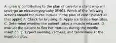 A nurse is contributing to the plan of care for a client who will undergo an electromyography (EMG). Which of the following actions should the nurse include in the plan of care? (Select all that apply) A. Check for bruising. B. Apply ice to insertion sites. C. Determine whether the patient takes a muscle relaxant. D. Instruct the patient to flex her muscles during the needle insertion. E. Expect swelling, redness, and tenderness at the insertion sites.