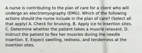 A nurse is contributing to the plan of care for a client who will undergo an electromyography (EMG). Which of the following actions should the nurse include in the plan of care? (Select all that apply) A. Check for bruising. B. Apply ice to insertion sites. C. Determine whether the patient takes a muscle relaxant. D. Instruct the patient to flex her muscles during the needle insertion. E. Expect swelling, redness, and tenderness at the insertion sites.