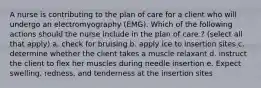 A nurse is contributing to the plan of care for a client who will undergo an electromyography (EMG). Which of the following actions should the nurse include in the plan of care.? (select all that apply) a. check for bruising b. apply ice to insertion sites c. determine whether the client takes a muscle relaxant d. instruct the client to flex her muscles during needle insertion e. Expect swelling, redness, and tenderness at the insertion sites