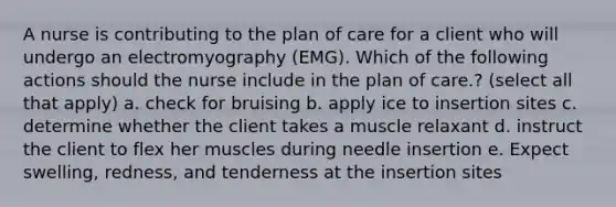 A nurse is contributing to the plan of care for a client who will undergo an electromyography (EMG). Which of the following actions should the nurse include in the plan of care.? (select all that apply) a. check for bruising b. apply ice to insertion sites c. determine whether the client takes a muscle relaxant d. instruct the client to flex her muscles during needle insertion e. Expect swelling, redness, and tenderness at the insertion sites