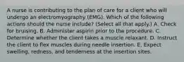 A nurse is contributing to the plan of care for a client who will undergo an electromyography (EMG). Which of the following actions should the nurse include? (Select all that apply.) A. Check for bruising. B. Administer aspirin prior to the procedure. C. Determine whether the client takes a muscle relaxant. D. Instruct the client to flex muscles during needle insertion. E. Expect swelling, redness, and tenderness at the insertion sites.