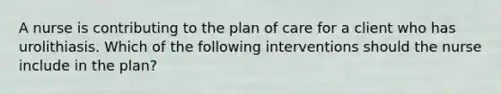 A nurse is contributing to the plan of care for a client who has urolithiasis. Which of the following interventions should the nurse include in the plan?