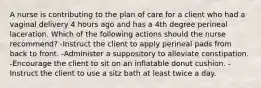 A nurse is contributing to the plan of care for a client who had a vaginal delivery 4 hours ago and has a 4th degree perineal laceration. Which of the following actions should the nurse recommend? -Instruct the client to apply perineal pads from back to front. -Administer a suppository to alleviate constipation. -Encourage the client to sit on an inflatable donut cushion. -Instruct the client to use a sitz bath at least twice a day.