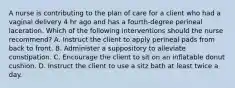 A nurse is contributing to the plan of care for a client who had a vaginal delivery 4 hr ago and has a fourth-degree perineal laceration. Which of the following interventions should the nurse recommend? A. Instruct the client to apply perineal pads from back to front. B. Administer a suppository to alleviate constipation. C. Encourage the client to sit on an inflatable donut cushion. D. Instruct the client to use a sitz bath at least twice a day.