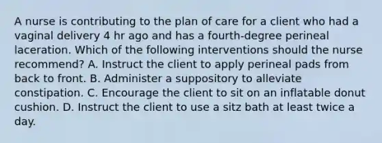 A nurse is contributing to the plan of care for a client who had a vaginal delivery 4 hr ago and has a fourth-degree perineal laceration. Which of the following interventions should the nurse recommend? A. Instruct the client to apply perineal pads from back to front. B. Administer a suppository to alleviate constipation. C. Encourage the client to sit on an inflatable donut cushion. D. Instruct the client to use a sitz bath at least twice a day.