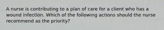 A nurse is contributing to a plan of care for a client who has a wound infection. Which of the following actions should the nurse recommend as the priority?