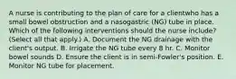 A nurse is contributing to the plan of care for a clientwho has a small bowel obstruction and a nasogastric (NG) tube in place. Which of the following interventions should the nurse include? (Select all that apply.) A. Document the NG drainage with the client's output. B. Irrigate the NG tube every 8 hr. C. Monitor bowel sounds D. Ensure the client is in semi-Fowler's position. E. Monitor NG tube for placement.