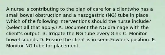 A nurse is contributing to the plan of care for a clientwho has a small bowel obstruction and a nasogastric (NG) tube in place. Which of the following interventions should the nurse include? (Select all that apply.) A. Document the NG drainage with the client's output. B. Irrigate the NG tube every 8 hr. C. Monitor bowel sounds D. Ensure the client is in semi-Fowler's position. E. Monitor NG tube for placement.