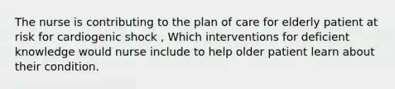 The nurse is contributing to the plan of care for elderly patient at risk for cardiogenic shock , Which interventions for deficient knowledge would nurse include to help older patient learn about their condition.