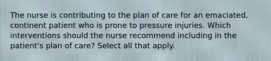 The nurse is contributing to the plan of care for an emaciated, continent patient who is prone to pressure injuries. Which interventions should the nurse recommend including in the patient's plan of care? Select all that apply.