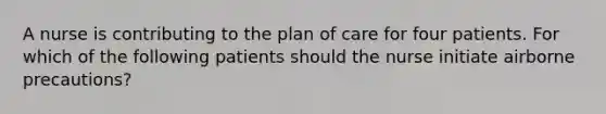 A nurse is contributing to the plan of care for four patients. For which of the following patients should the nurse initiate airborne precautions?