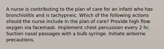 A nurse is contributing to the plan of care for an infant who has bronchiolitis and is tachypneic. Which of the following actions should the nurse include in the plan of care? Provide high flow oxygen via facemask. Implement chest percussion every 2 hr. Suction nasal passages with a bulb syringe. Initiate airborne precautions.